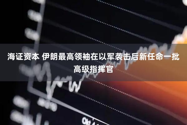 海证资本 伊朗最高领袖在以军袭击后新任命一批高级指挥官