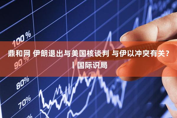 鼎和网 伊朗退出与美国核谈判 与伊以冲突有关？丨国际识局