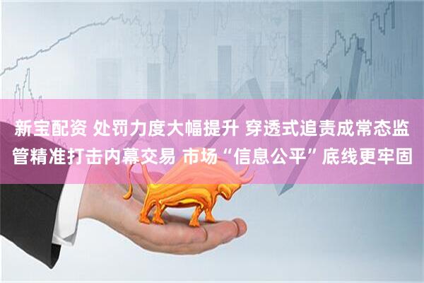 新宝配资 处罚力度大幅提升 穿透式追责成常态监管精准打击内幕交易 市场“信息公平”底线更牢固