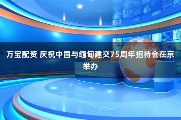 万宝配资 庆祝中国与缅甸建交75周年招待会在京举办