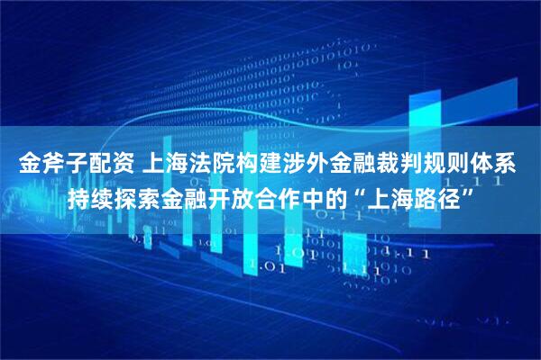 金斧子配资 上海法院构建涉外金融裁判规则体系 持续探索金融开放合作中的“上海路径”