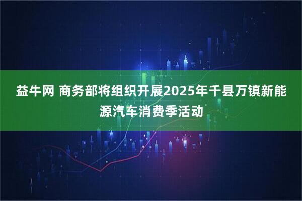 益牛网 商务部将组织开展2025年千县万镇新能源汽车消费季活动