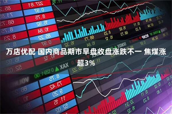 万店优配 国内商品期市早盘收盘涨跌不一 焦煤涨超3%