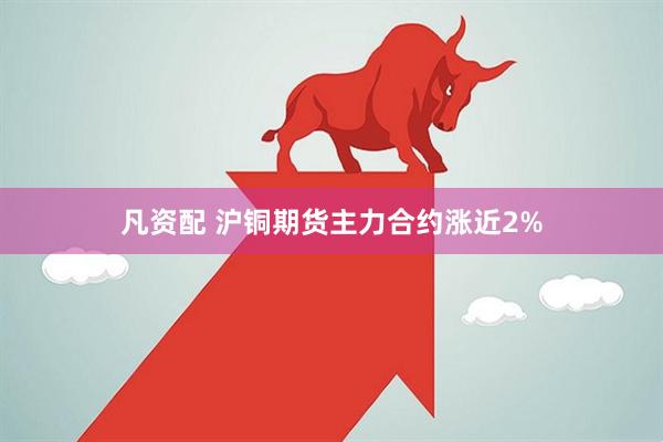 凡资配 沪铜期货主力合约涨近2%