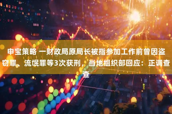 申宝策略 一财政局原局长被指参加工作前曾因盗窃罪、流氓罪等3次获刑，当地组织部回应：正调查