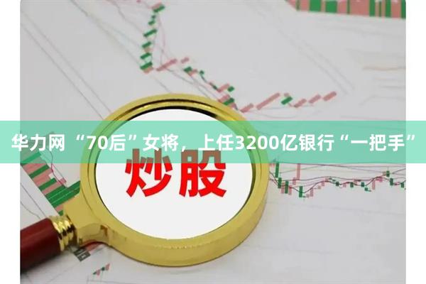 华力网 “70后”女将，上任3200亿银行“一把手”