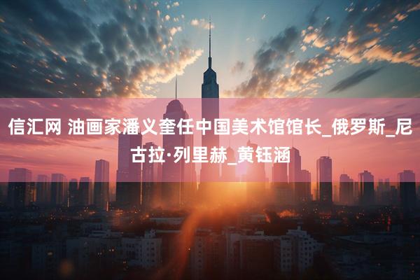 信汇网 油画家潘义奎任中国美术馆馆长_俄罗斯_尼古拉·列里赫_黄钰涵