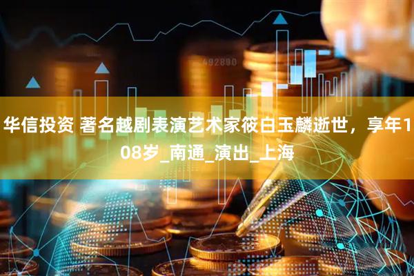 华信投资 著名越剧表演艺术家筱白玉麟逝世，享年108岁_南通_演出_上海