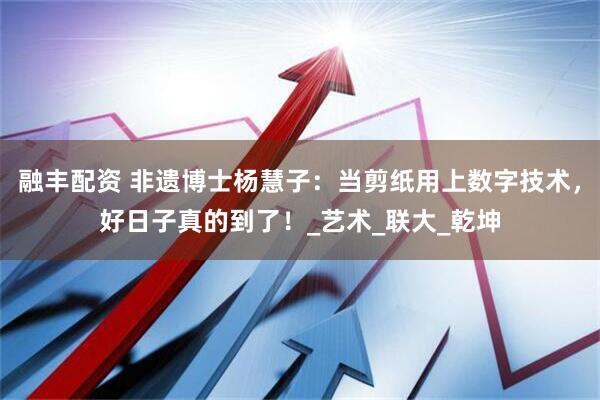 融丰配资 非遗博士杨慧子：当剪纸用上数字技术，好日子真的到了！_艺术_联大_乾坤