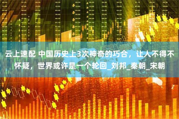 云上速配 中国历史上3次神奇的巧合，让人不得不怀疑，世界或许是一个轮回_刘邦_秦朝_宋朝