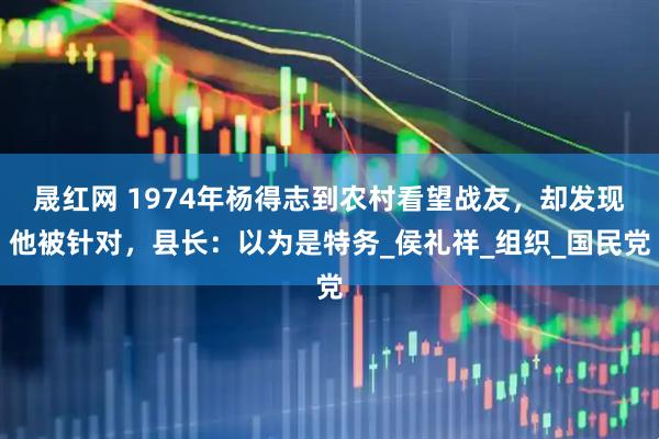 晟红网 1974年杨得志到农村看望战友，却发现他被针对，县长：以为是特务_侯礼祥_组织_国民党