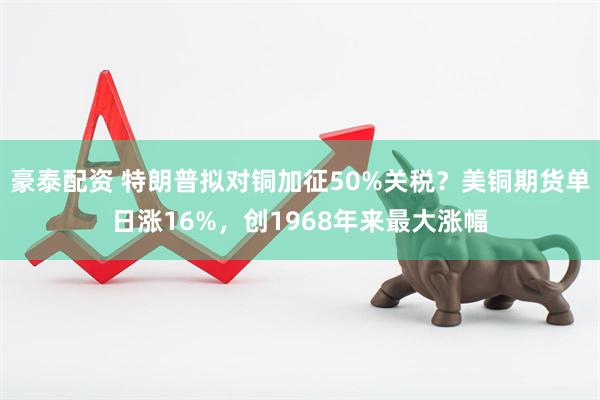 豪泰配资 特朗普拟对铜加征50%关税？美铜期货单日涨16%，创1968年来最大涨幅