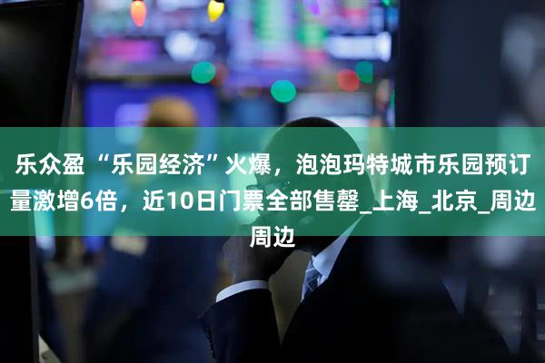乐众盈 “乐园经济”火爆，泡泡玛特城市乐园预订量激增6倍，近10日门票全部售罄_上海_北京_周边