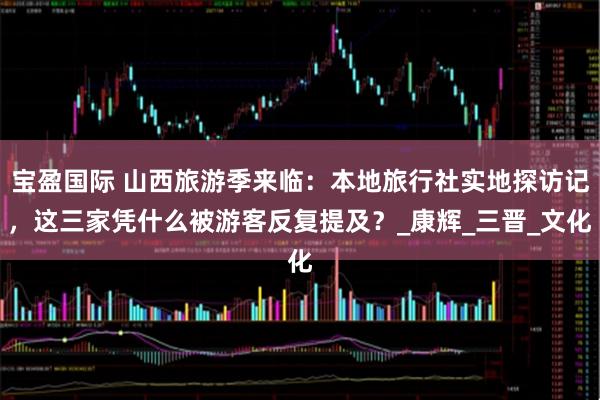 宝盈国际 山西旅游季来临：本地旅行社实地探访记，这三家凭什么被游客反复提及？_康辉_三晋_文化