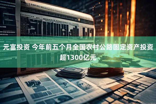 元富投资 今年前五个月全国农村公路固定资产投资超1300亿元