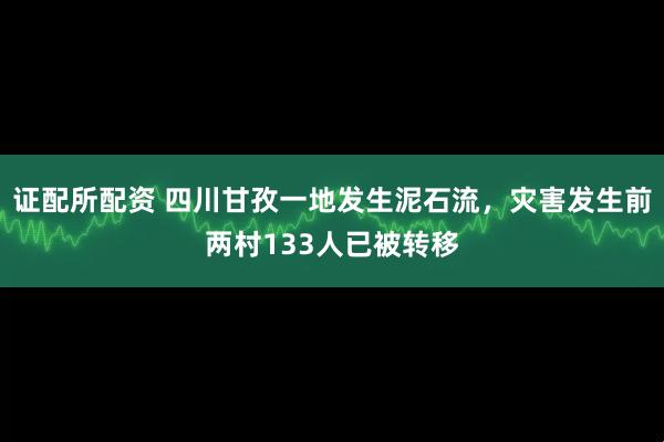 证配所配资 四川甘孜一地发生泥石流，灾害发生前两村133人已被转移