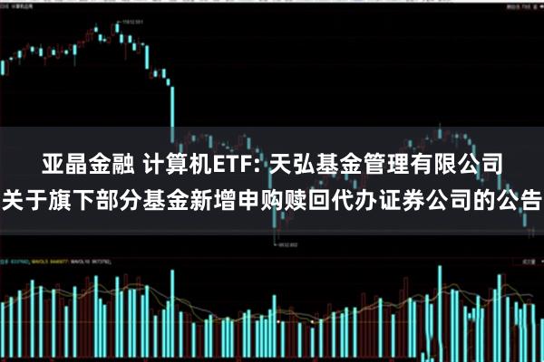 亚晶金融 计算机ETF: 天弘基金管理有限公司关于旗下部分基金新增申购赎回代办证券公司的公告