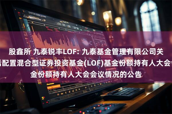 股鑫所 九泰锐丰LOF: 九泰基金管理有限公司关于九泰锐丰灵活配置混合型证券投资基金(LOF)基金份额持有人大会会议情况的公告