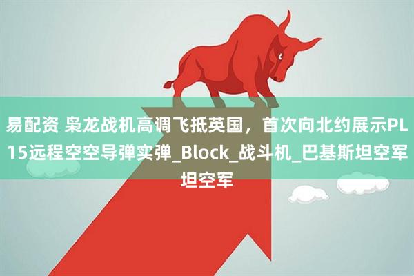 易配资 枭龙战机高调飞抵英国，首次向北约展示PL15远程空空导弹实弹_Block_战斗机_巴基斯坦空军