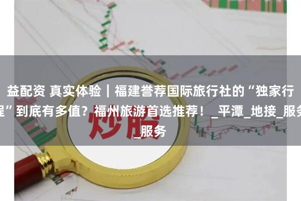 益配资 真实体验｜福建誉荐国际旅行社的“独家行程”到底有多值？福州旅游首选推荐！_平潭_地接_服务