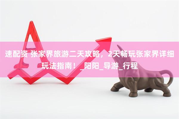 速配资 张家界旅游二天攻略，2天畅玩张家界详细玩法指南！_阳阳_导游_行程