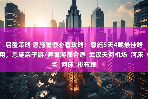 启盈策略 恩施暑假必看攻略：恩施5天4晚最佳路线+费用，恩施亲子游/避暑游都合适_武汉天河机场_河床_梭布垭