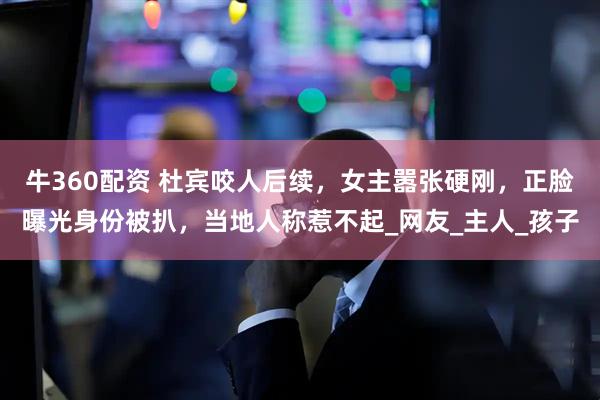牛360配资 杜宾咬人后续，女主嚣张硬刚，正脸曝光身份被扒，当地人称惹不起_网友_主人_孩子
