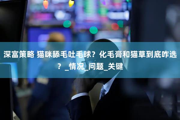 深富策略 猫咪舔毛吐毛球？化毛膏和猫草到底咋选？_情况_问题_关键