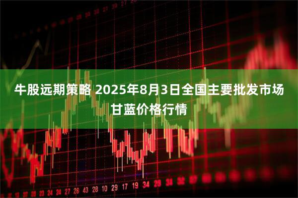 牛股远期策略 2025年8月3日全国主要批发市场甘蓝价格行情