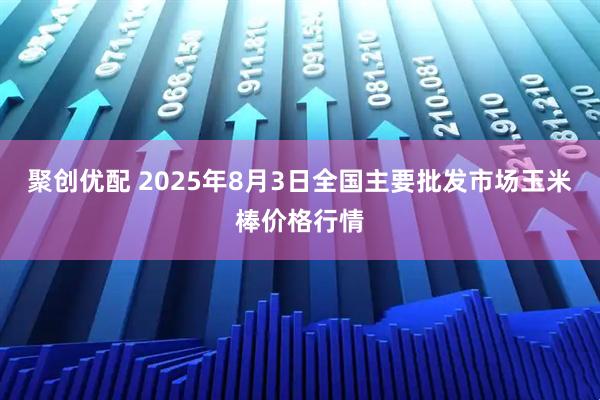 聚创优配 2025年8月3日全国主要批发市场玉米棒价格行情