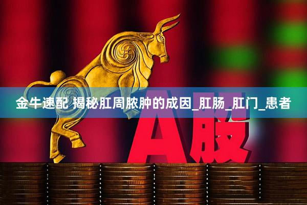 金牛速配 揭秘肛周脓肿的成因_肛肠_肛门_患者