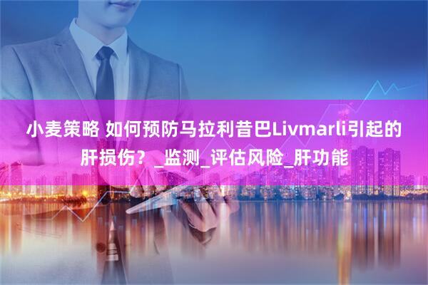 小麦策略 如何预防马拉利昔巴Livmarli引起的肝损伤？_监测_评估风险_肝功能
