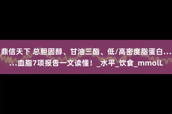 鼎信天下 总胆固醇、甘油三酯、低/高密度脂蛋白……血脂7项报告一文读懂！_水平_饮食_mmolL