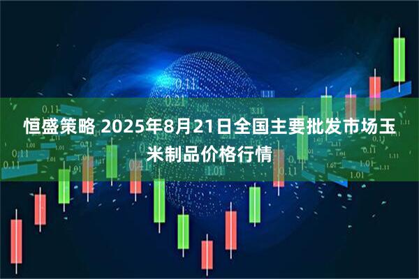 恒盛策略 2025年8月21日全国主要批发市场玉米制品价格行情