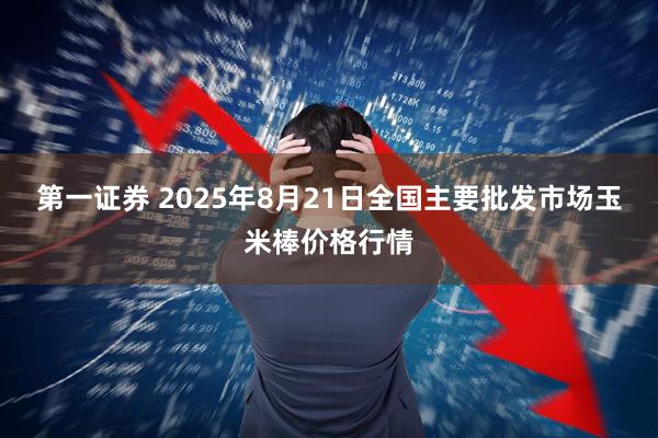 第一证券 2025年8月21日全国主要批发市场玉米棒价格行情