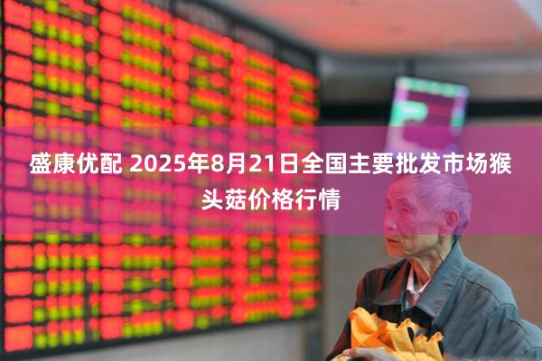 盛康优配 2025年8月21日全国主要批发市场猴头菇价格行情