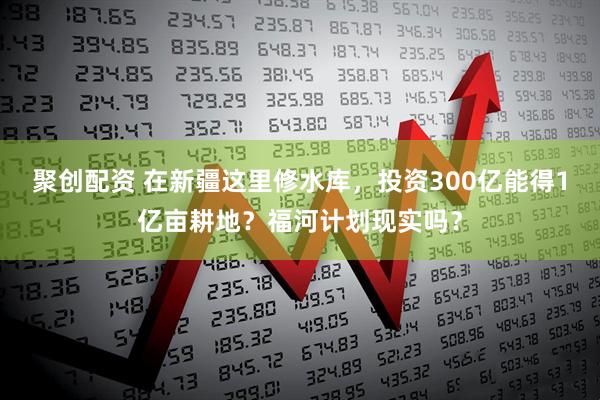 聚创配资 在新疆这里修水库，投资300亿能得1亿亩耕地？福河计划现实吗？