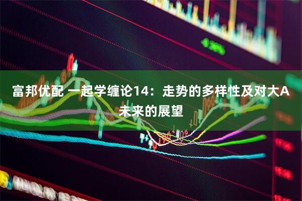 富邦优配 一起学缠论14：走势的多样性及对大A未来的展望
