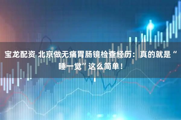 宝龙配资 北京做无痛胃肠镜检查经历：真的就是“睡一觉”这么简单！
