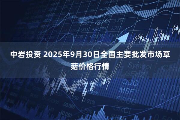 中岩投资 2025年9月30日全国主要批发市场草菇价格行情