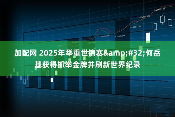 加配网 2025年举重世锦赛 何岳基获得抓举金牌并刷新世界纪录