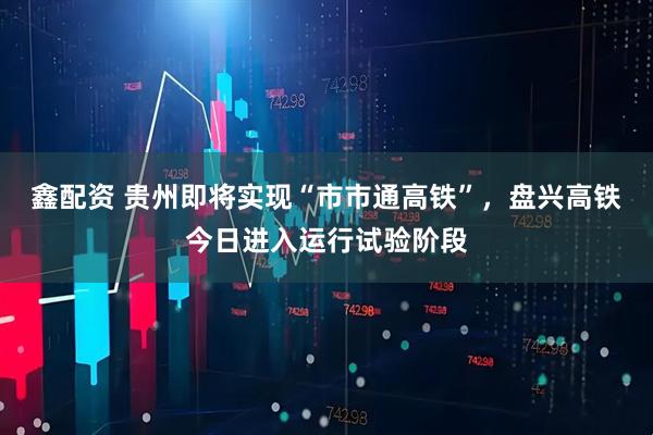 鑫配资 贵州即将实现“市市通高铁”，盘兴高铁今日进入运行试验阶段