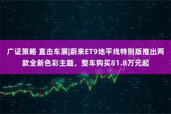 广证策略 直击车展|蔚来ET9地平线特别版推出两款全新色彩主题，整车购买81.8万元起